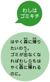 わしはゴミキチ はやく森に帰りたいのう。ゴミが出なくなればわしらもはやく森に帰れるのに。